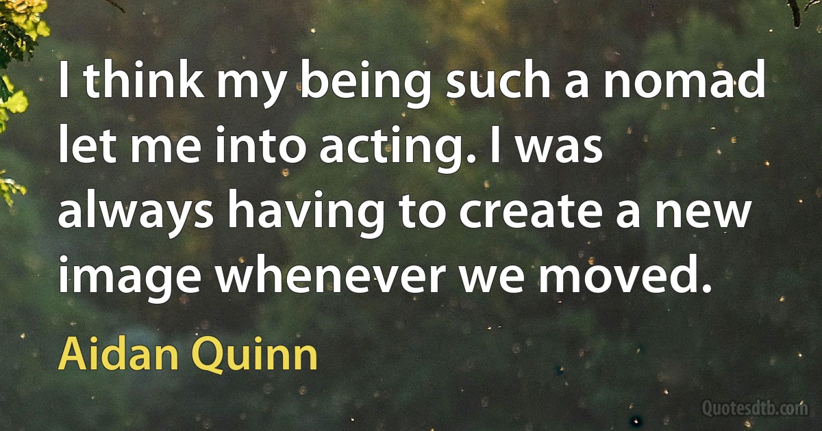 I think my being such a nomad let me into acting. I was always having to create a new image whenever we moved. (Aidan Quinn)