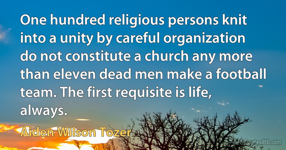 One hundred religious persons knit into a unity by careful organization do not constitute a church any more than eleven dead men make a football team. The first requisite is life, always. (Aiden Wilson Tozer)