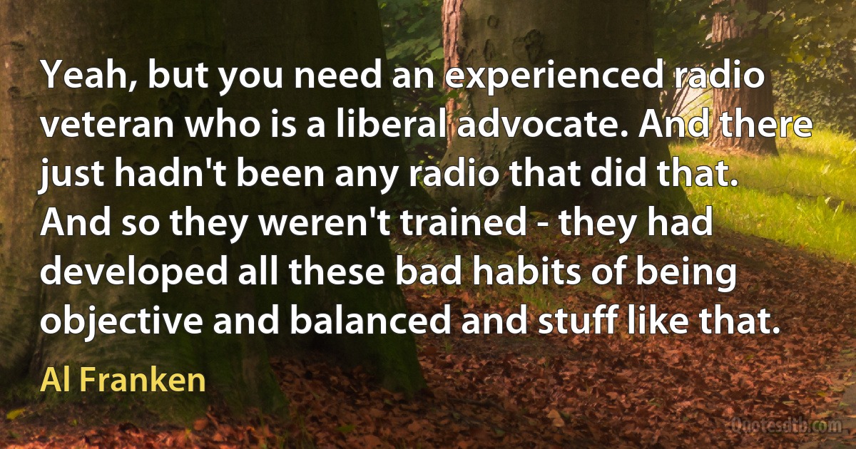 Yeah, but you need an experienced radio veteran who is a liberal advocate. And there just hadn't been any radio that did that. And so they weren't trained - they had developed all these bad habits of being objective and balanced and stuff like that. (Al Franken)