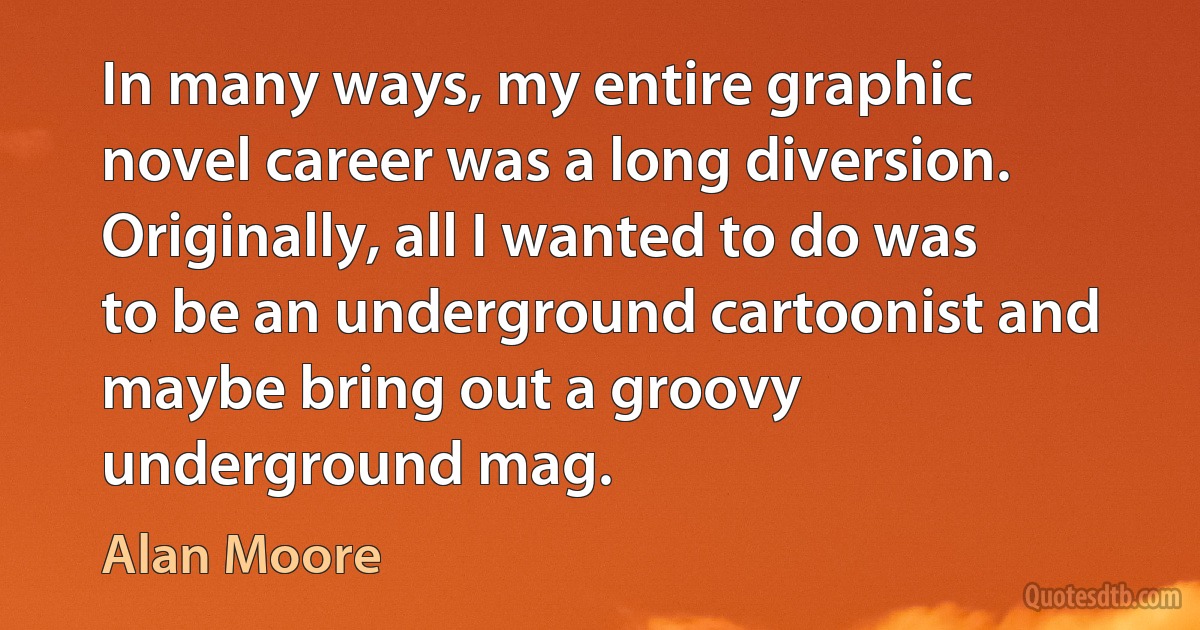 In many ways, my entire graphic novel career was a long diversion. Originally, all I wanted to do was to be an underground cartoonist and maybe bring out a groovy underground mag. (Alan Moore)