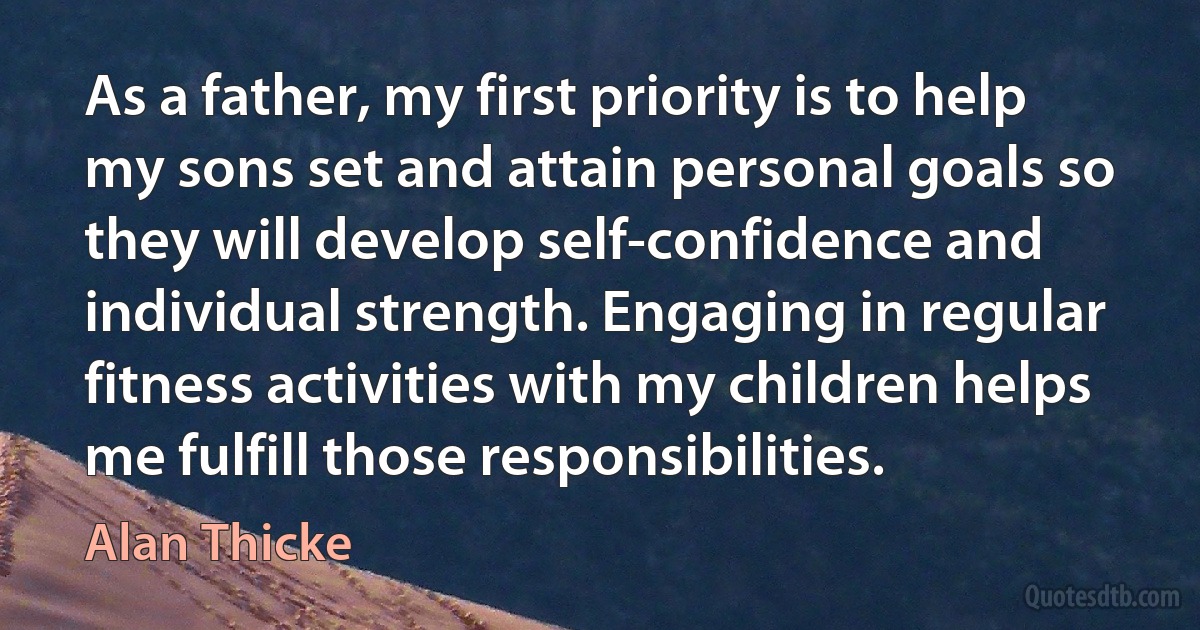 As a father, my first priority is to help my sons set and attain personal goals so they will develop self-confidence and individual strength. Engaging in regular fitness activities with my children helps me fulfill those responsibilities. (Alan Thicke)