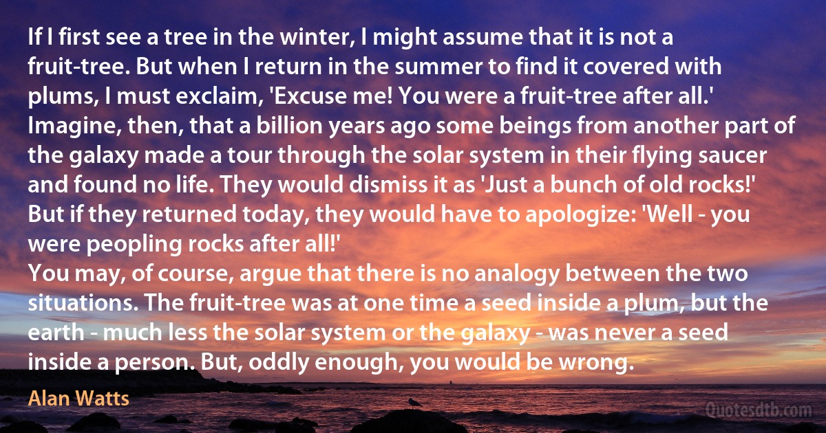 If I first see a tree in the winter, I might assume that it is not a fruit-tree. But when I return in the summer to find it covered with plums, I must exclaim, 'Excuse me! You were a fruit-tree after all.' Imagine, then, that a billion years ago some beings from another part of the galaxy made a tour through the solar system in their flying saucer and found no life. They would dismiss it as 'Just a bunch of old rocks!' But if they returned today, they would have to apologize: 'Well - you were peopling rocks after all!'
You may, of course, argue that there is no analogy between the two situations. The fruit-tree was at one time a seed inside a plum, but the earth - much less the solar system or the galaxy - was never a seed inside a person. But, oddly enough, you would be wrong. (Alan Watts)