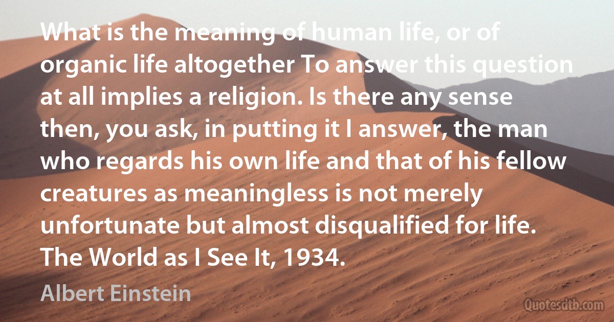 What is the meaning of human life, or of organic life altogether To answer this question at all implies a religion. Is there any sense then, you ask, in putting it I answer, the man who regards his own life and that of his fellow creatures as meaningless is not merely unfortunate but almost disqualified for life. The World as I See It, 1934. (Albert Einstein)