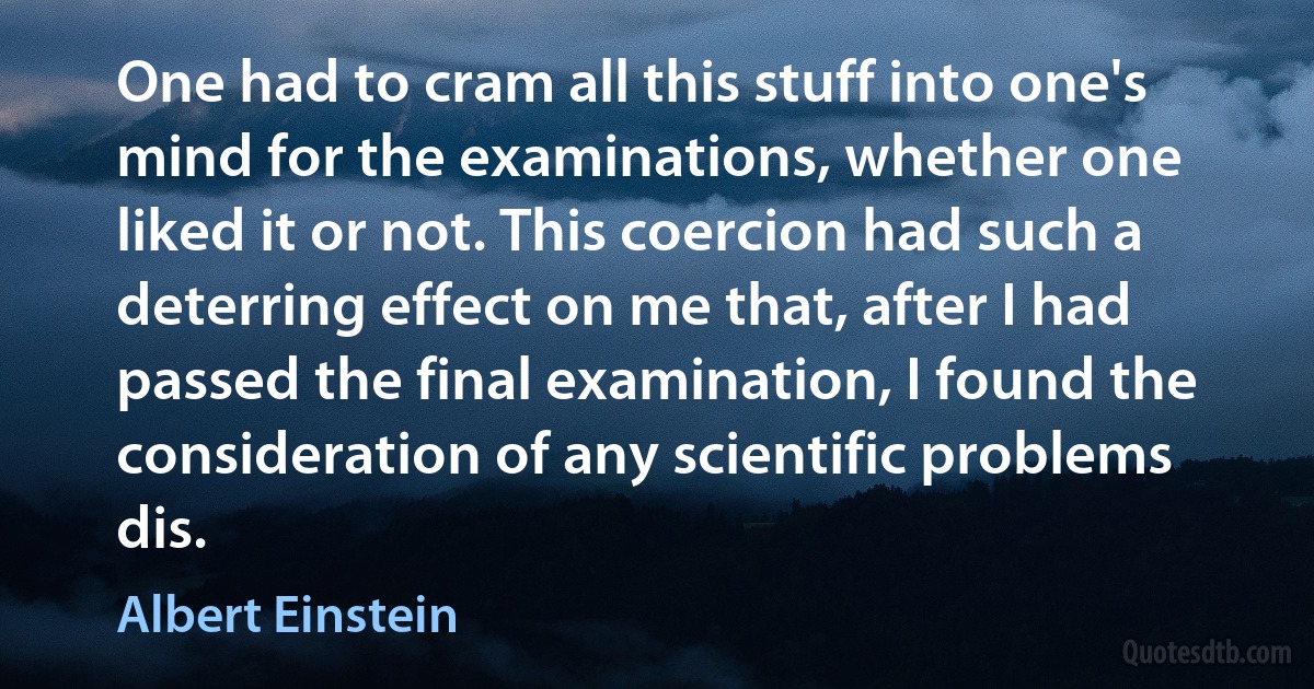 One had to cram all this stuff into one's mind for the examinations, whether one liked it or not. This coercion had such a deterring effect on me that, after I had passed the final examination, I found the consideration of any scientific problems dis. (Albert Einstein)