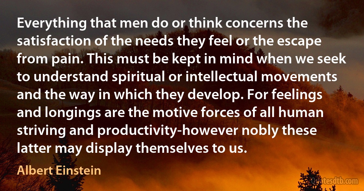 Everything that men do or think concerns the satisfaction of the needs they feel or the escape from pain. This must be kept in mind when we seek to understand spiritual or intellectual movements and the way in which they develop. For feelings and longings are the motive forces of all human striving and productivity-however nobly these latter may display themselves to us. (Albert Einstein)