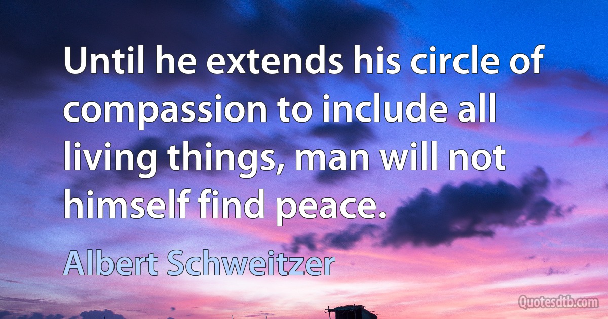 Until he extends his circle of compassion to include all living things, man will not himself find peace. (Albert Schweitzer)