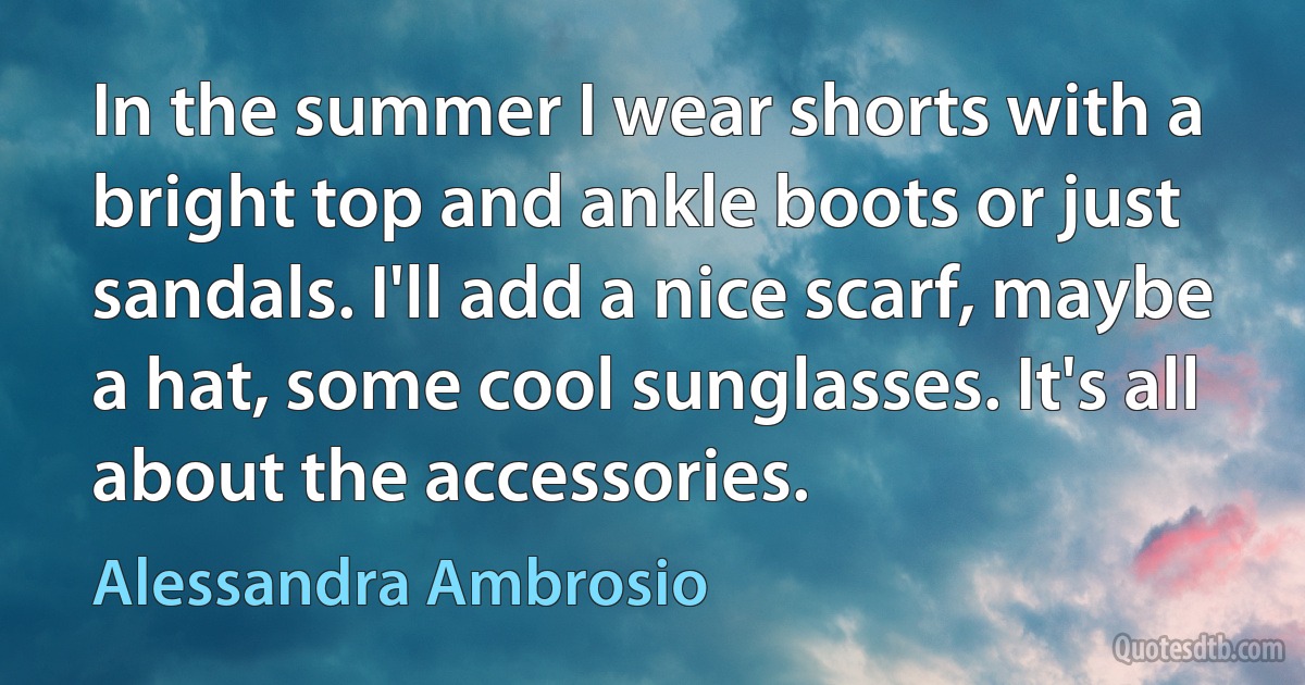 In the summer I wear shorts with a bright top and ankle boots or just sandals. I'll add a nice scarf, maybe a hat, some cool sunglasses. It's all about the accessories. (Alessandra Ambrosio)