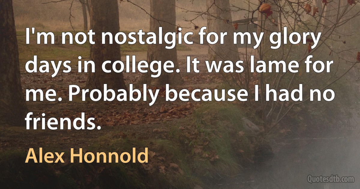 I'm not nostalgic for my glory days in college. It was lame for me. Probably because I had no friends. (Alex Honnold)