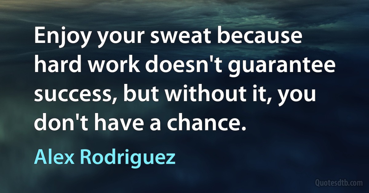 Enjoy your sweat because hard work doesn't guarantee success, but without it, you don't have a chance. (Alex Rodriguez)