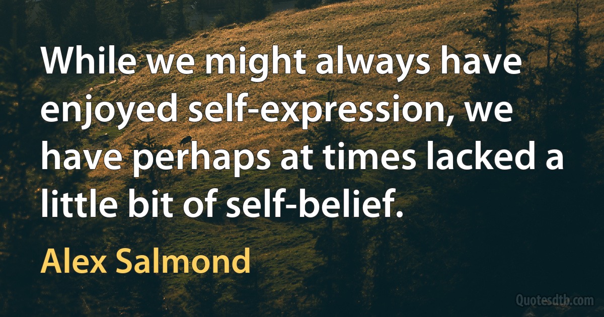 While we might always have enjoyed self-expression, we have perhaps at times lacked a little bit of self-belief. (Alex Salmond)