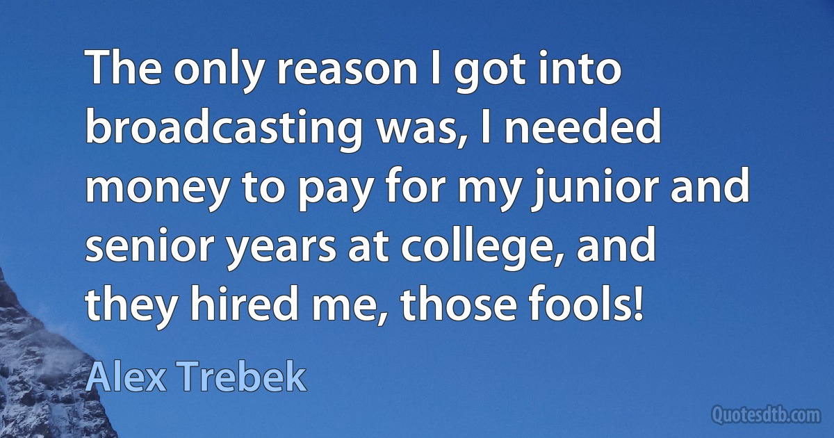 The only reason I got into broadcasting was, I needed money to pay for my junior and senior years at college, and they hired me, those fools! (Alex Trebek)