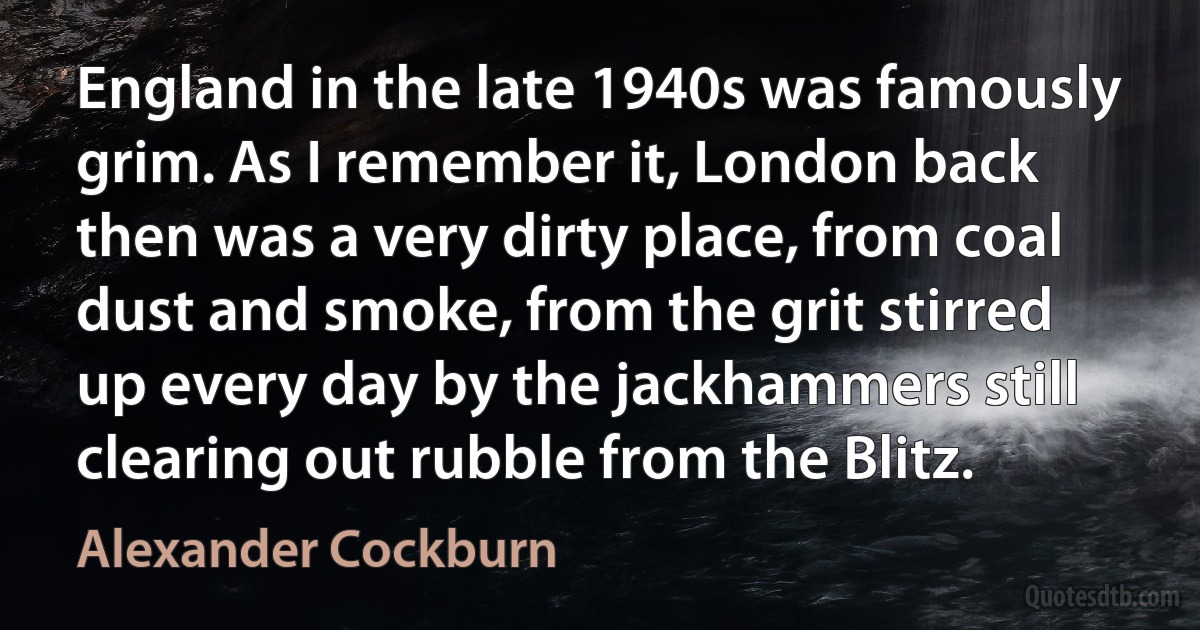 England in the late 1940s was famously grim. As I remember it, London back then was a very dirty place, from coal dust and smoke, from the grit stirred up every day by the jackhammers still clearing out rubble from the Blitz. (Alexander Cockburn)