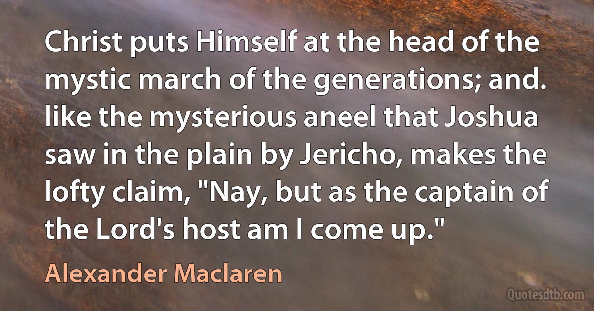 Christ puts Himself at the head of the mystic march of the generations; and. like the mysterious aneel that Joshua saw in the plain by Jericho, makes the lofty claim, "Nay, but as the captain of the Lord's host am I come up." (Alexander Maclaren)