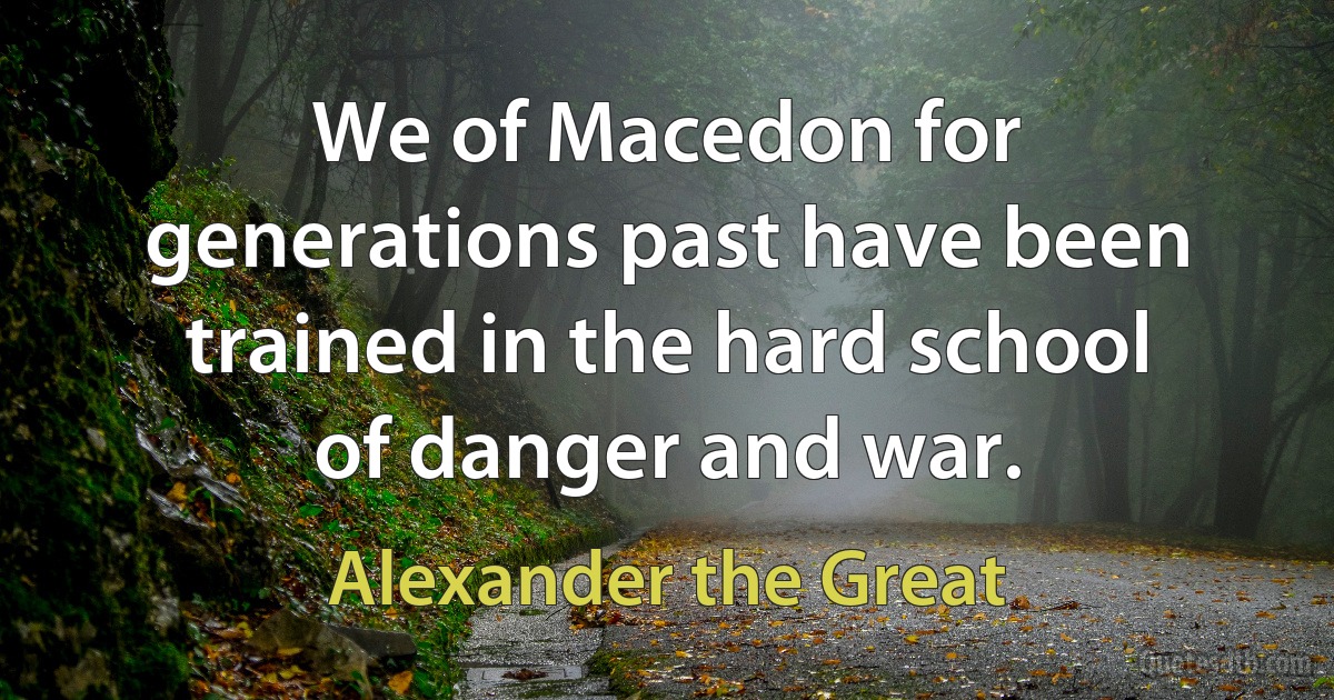 We of Macedon for generations past have been trained in the hard school of danger and war. (Alexander the Great)