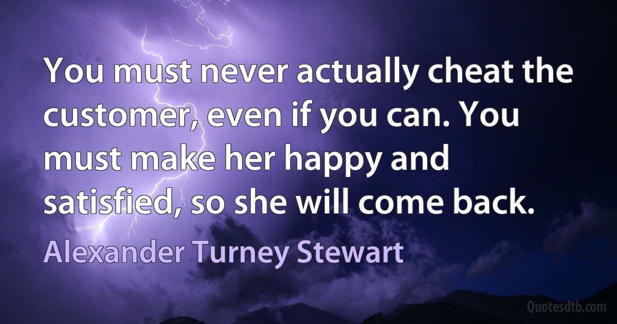 You must never actually cheat the customer, even if you can. You must make her happy and satisfied, so she will come back. (Alexander Turney Stewart)