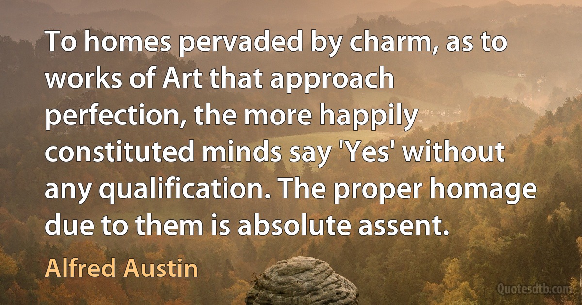 To homes pervaded by charm, as to works of Art that approach perfection, the more happily constituted minds say 'Yes' without any qualification. The proper homage due to them is absolute assent. (Alfred Austin)