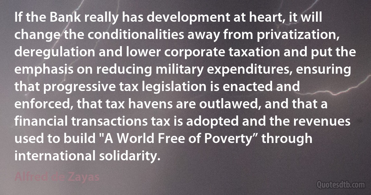 If the Bank really has development at heart, it will change the conditionalities away from privatization, deregulation and lower corporate taxation and put the emphasis on reducing military expenditures, ensuring that progressive tax legislation is enacted and enforced, that tax havens are outlawed, and that a financial transactions tax is adopted and the revenues used to build "A World Free of Poverty” through international solidarity. (Alfred de Zayas)