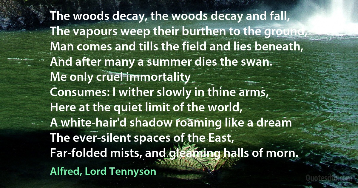 The woods decay, the woods decay and fall,
The vapours weep their burthen to the ground,
Man comes and tills the field and lies beneath,
And after many a summer dies the swan.
Me only cruel immortality
Consumes: I wither slowly in thine arms,
Here at the quiet limit of the world,
A white-hair'd shadow roaming like a dream
The ever-silent spaces of the East,
Far-folded mists, and gleaming halls of morn. (Alfred, Lord Tennyson)