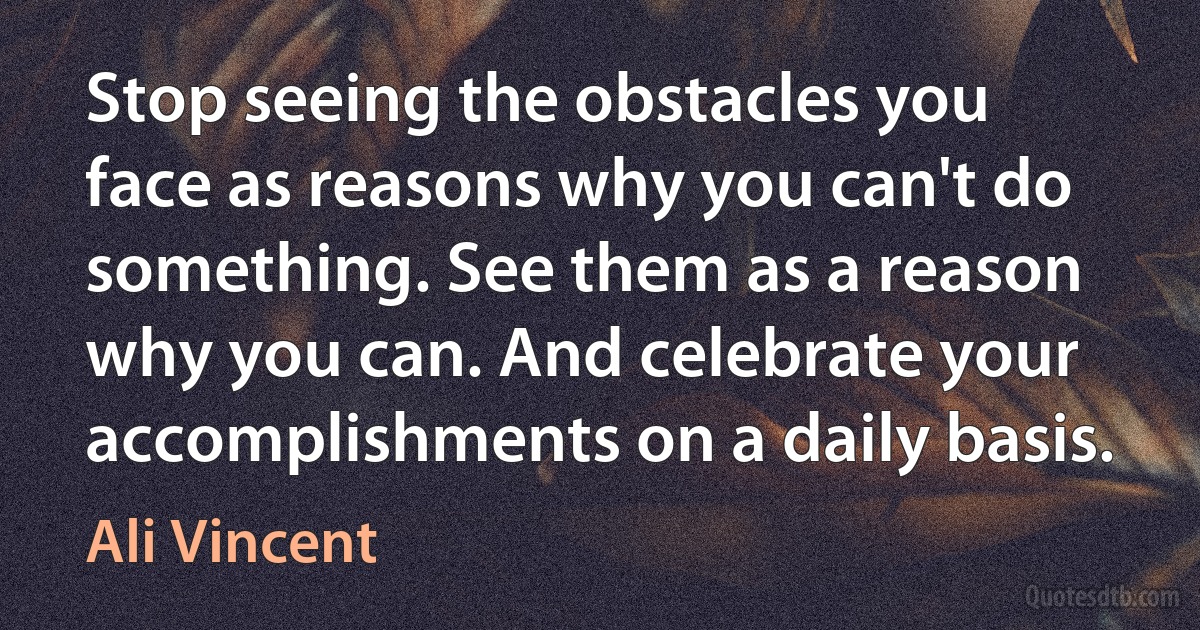 Stop seeing the obstacles you face as reasons why you can't do something. See them as a reason why you can. And celebrate your accomplishments on a daily basis. (Ali Vincent)