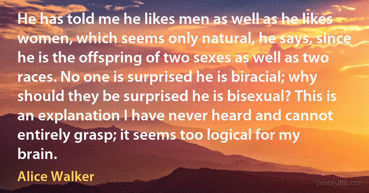 He has told me he likes men as well as he likes women, which seems only natural, he says, since he is the offspring of two sexes as well as two races. No one is surprised he is biracial; why should they be surprised he is bisexual? This is an explanation I have never heard and cannot entirely grasp; it seems too logical for my brain. (Alice Walker)