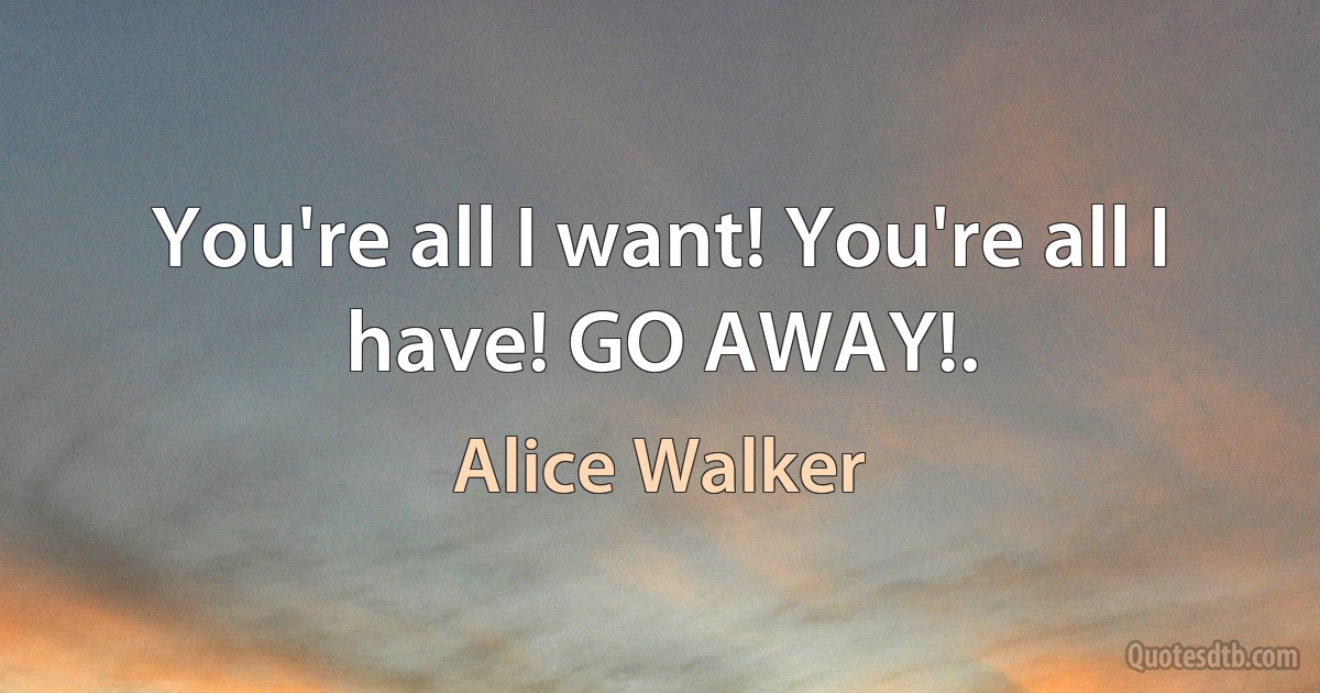 You're all I want! You're all I have! GO AWAY!. (Alice Walker)