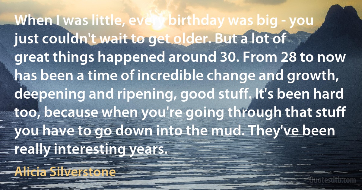 When I was little, every birthday was big - you just couldn't wait to get older. But a lot of great things happened around 30. From 28 to now has been a time of incredible change and growth, deepening and ripening, good stuff. It's been hard too, because when you're going through that stuff you have to go down into the mud. They've been really interesting years. (Alicia Silverstone)