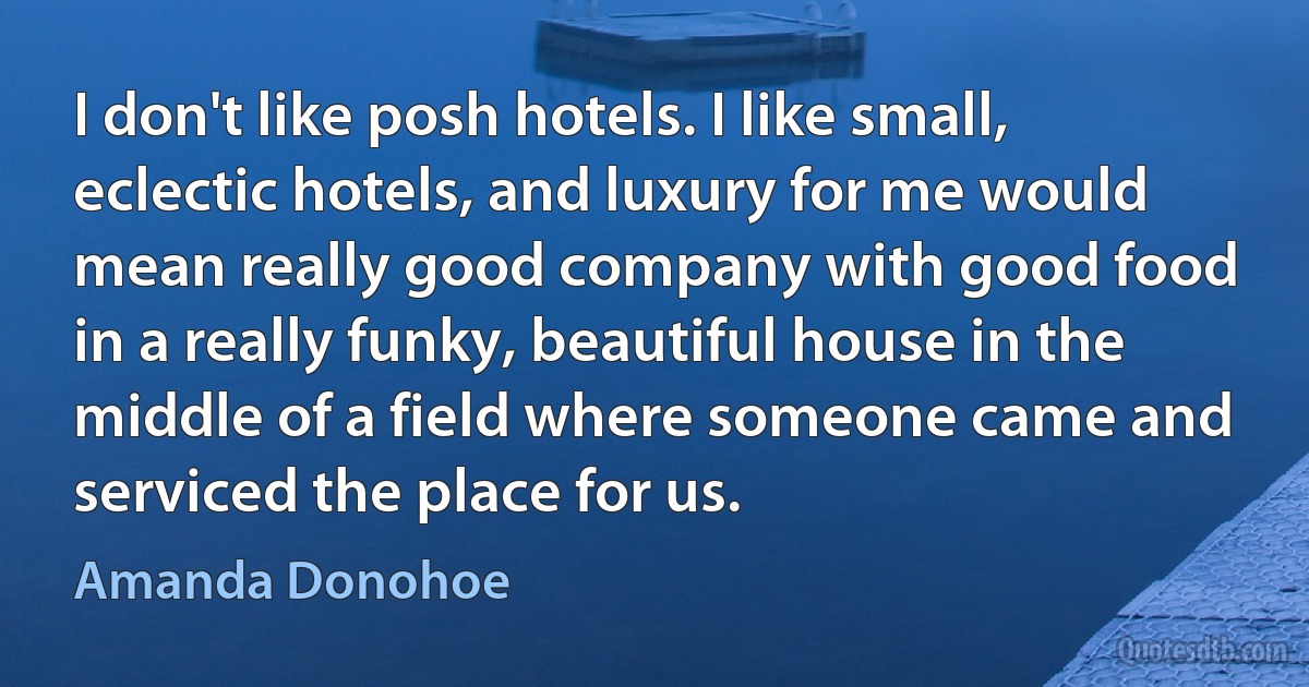 I don't like posh hotels. I like small, eclectic hotels, and luxury for me would mean really good company with good food in a really funky, beautiful house in the middle of a field where someone came and serviced the place for us. (Amanda Donohoe)