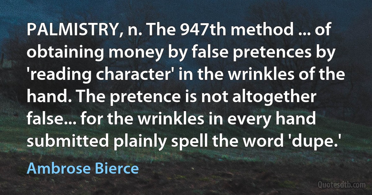 PALMISTRY, n. The 947th method ... of obtaining money by false pretences by 'reading character' in the wrinkles of the hand. The pretence is not altogether false... for the wrinkles in every hand submitted plainly spell the word 'dupe.' (Ambrose Bierce)