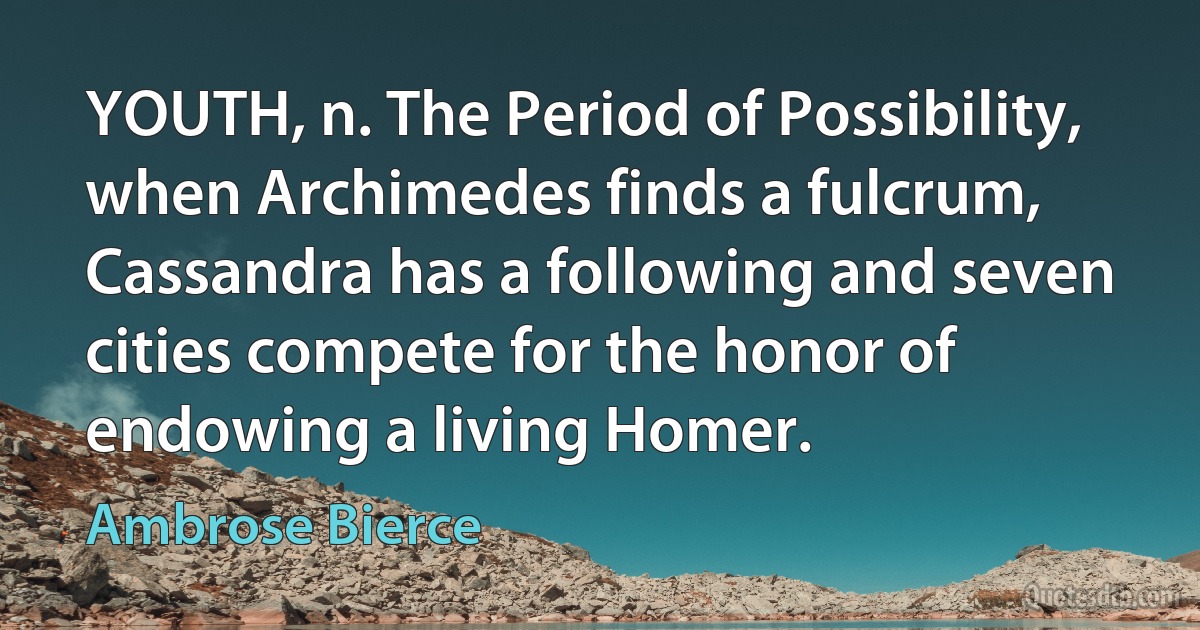 YOUTH, n. The Period of Possibility, when Archimedes finds a fulcrum, Cassandra has a following and seven cities compete for the honor of endowing a living Homer. (Ambrose Bierce)