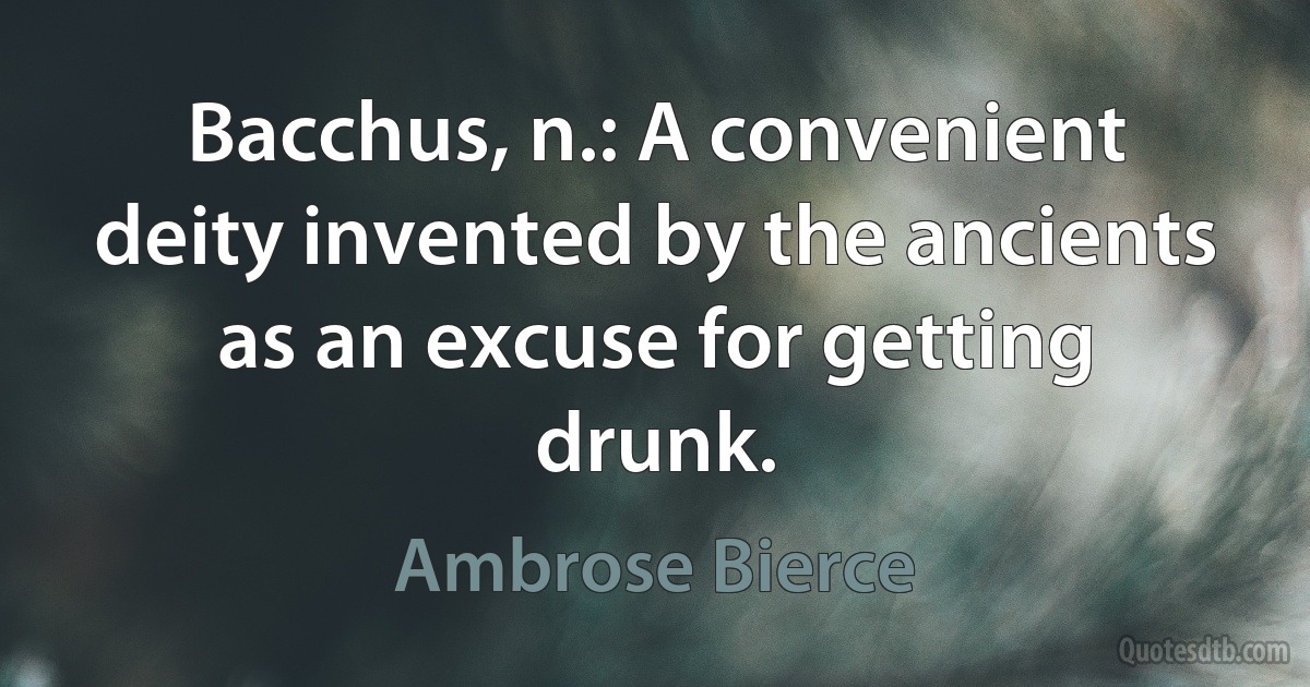 Bacchus, n.: A convenient deity invented by the ancients as an excuse for getting drunk. (Ambrose Bierce)