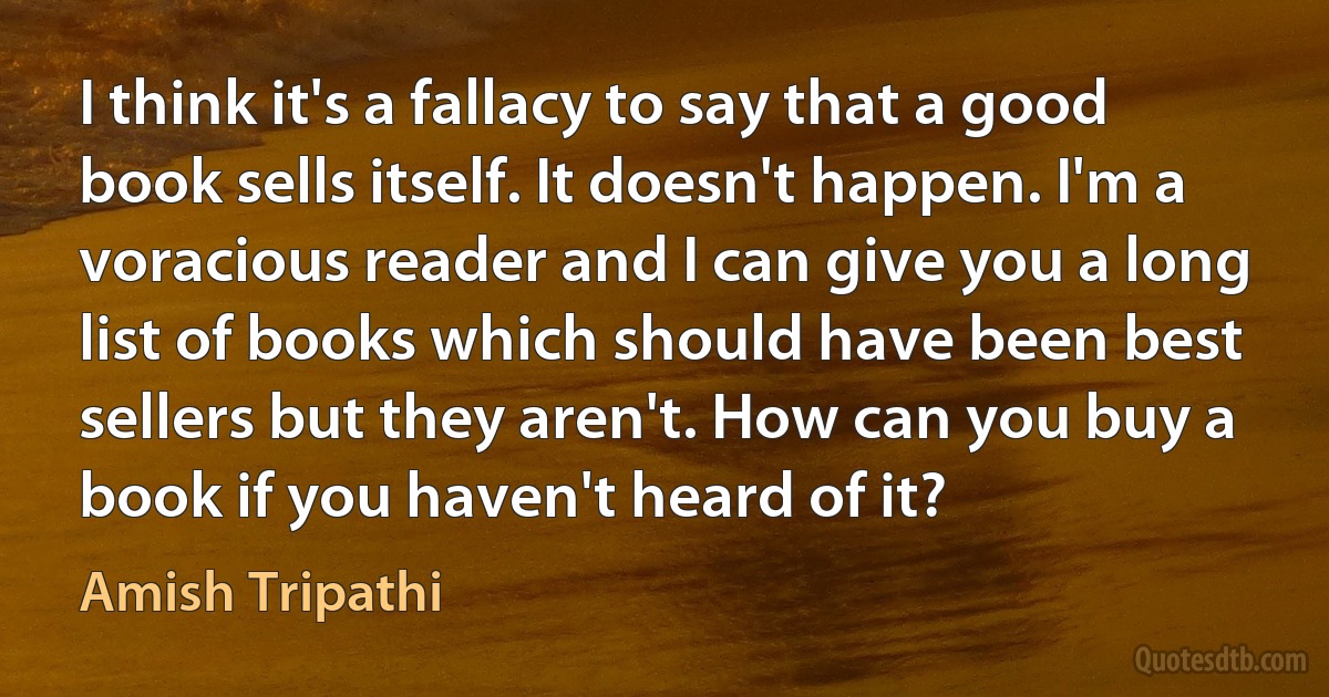 I think it's a fallacy to say that a good book sells itself. It doesn't happen. I'm a voracious reader and I can give you a long list of books which should have been best sellers but they aren't. How can you buy a book if you haven't heard of it? (Amish Tripathi)