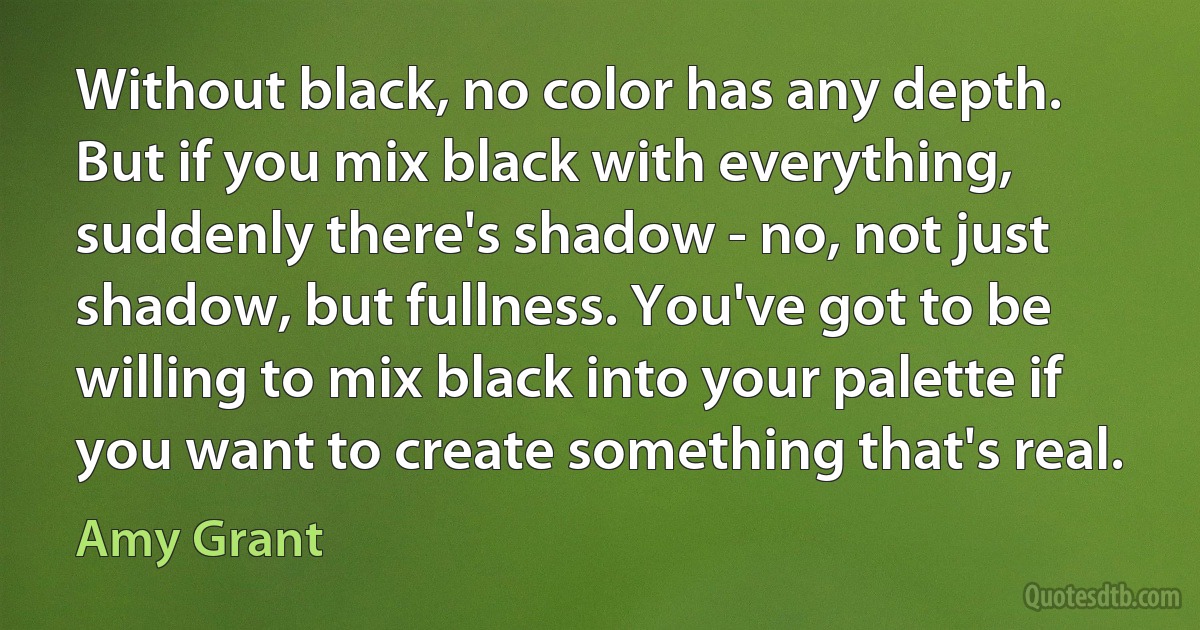 Without black, no color has any depth. But if you mix black with everything, suddenly there's shadow - no, not just shadow, but fullness. You've got to be willing to mix black into your palette if you want to create something that's real. (Amy Grant)