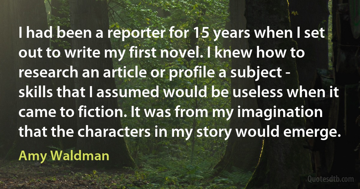 I had been a reporter for 15 years when I set out to write my first novel. I knew how to research an article or profile a subject - skills that I assumed would be useless when it came to fiction. It was from my imagination that the characters in my story would emerge. (Amy Waldman)