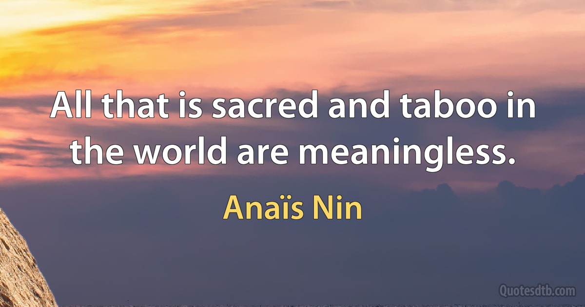 All that is sacred and taboo in the world are meaningless. (Anaïs Nin)