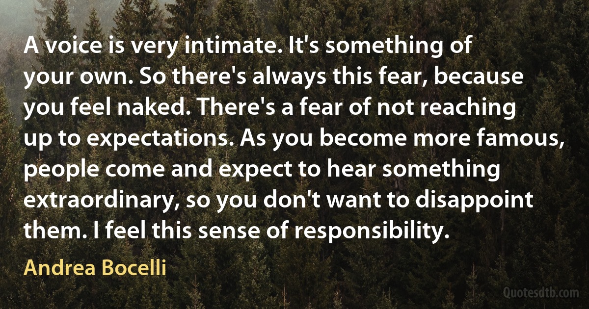 A voice is very intimate. It's something of your own. So there's always this fear, because you feel naked. There's a fear of not reaching up to expectations. As you become more famous, people come and expect to hear something extraordinary, so you don't want to disappoint them. I feel this sense of responsibility. (Andrea Bocelli)