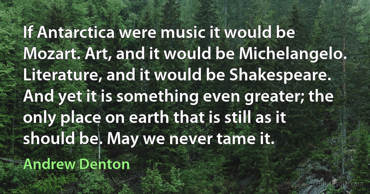 If Antarctica were music it would be Mozart. Art, and it would be Michelangelo. Literature, and it would be Shakespeare. And yet it is something even greater; the only place on earth that is still as it should be. May we never tame it. (Andrew Denton)