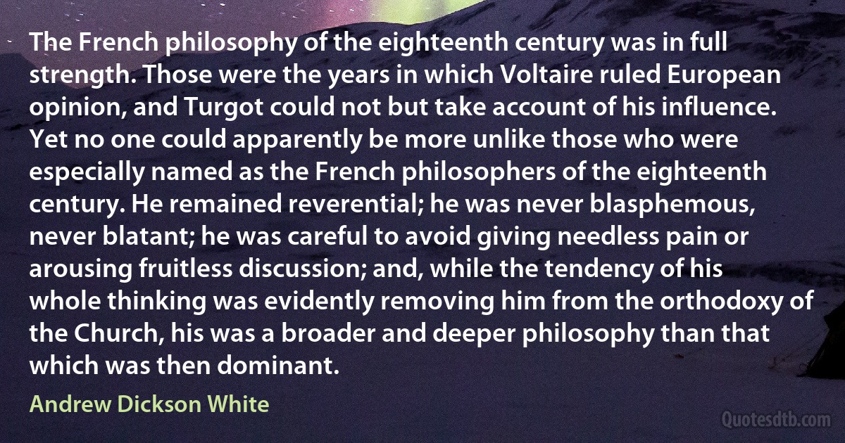 The French philosophy of the eighteenth century was in full strength. Those were the years in which Voltaire ruled European opinion, and Turgot could not but take account of his influence. Yet no one could apparently be more unlike those who were especially named as the French philosophers of the eighteenth century. He remained reverential; he was never blasphemous, never blatant; he was careful to avoid giving needless pain or arousing fruitless discussion; and, while the tendency of his whole thinking was evidently removing him from the orthodoxy of the Church, his was a broader and deeper philosophy than that which was then dominant. (Andrew Dickson White)