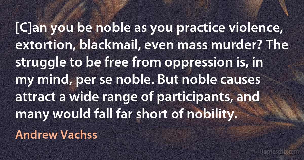 [C]an you be noble as you practice violence, extortion, blackmail, even mass murder? The struggle to be free from oppression is, in my mind, per se noble. But noble causes attract a wide range of participants, and many would fall far short of nobility. (Andrew Vachss)