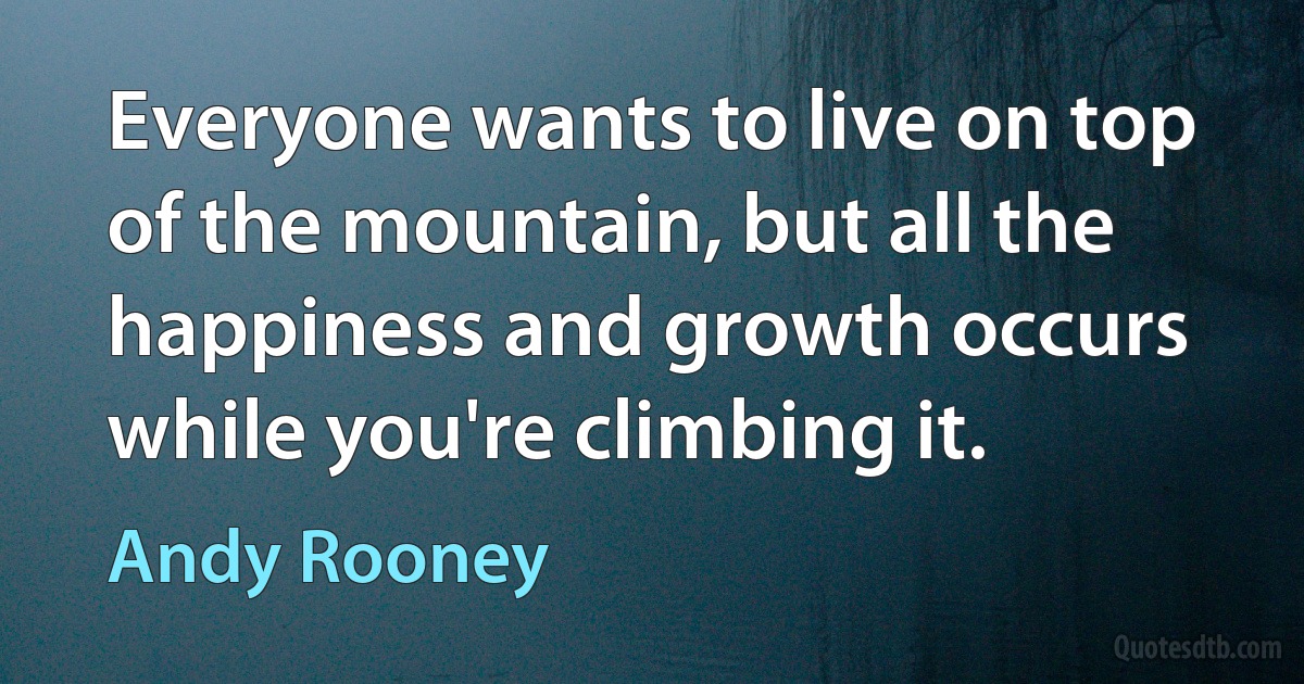 Everyone wants to live on top of the mountain, but all the happiness and growth occurs while you're climbing it. (Andy Rooney)