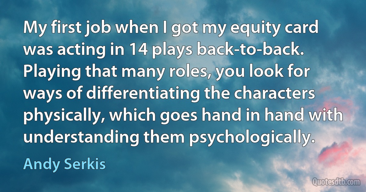 My first job when I got my equity card was acting in 14 plays back-to-back. Playing that many roles, you look for ways of differentiating the characters physically, which goes hand in hand with understanding them psychologically. (Andy Serkis)