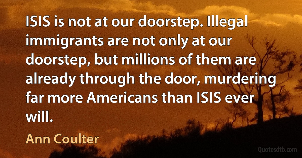 ISIS is not at our doorstep. Illegal immigrants are not only at our doorstep, but millions of them are already through the door, murdering far more Americans than ISIS ever will. (Ann Coulter)