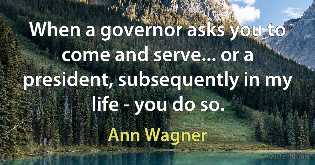 When a governor asks you to come and serve... or a president, subsequently in my life - you do so. (Ann Wagner)