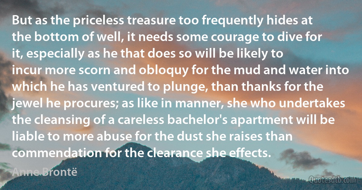 But as the priceless treasure too frequently hides at the bottom of well, it needs some courage to dive for it, especially as he that does so will be likely to incur more scorn and obloquy for the mud and water into which he has ventured to plunge, than thanks for the jewel he procures; as like in manner, she who undertakes the cleansing of a careless bachelor's apartment will be liable to more abuse for the dust she raises than commendation for the clearance she effects. (Anne Brontë)