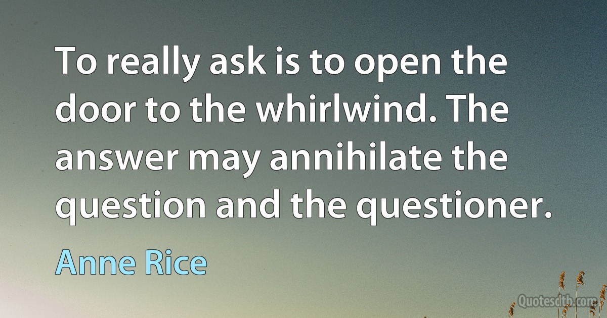 To really ask is to open the door to the whirlwind. The answer may annihilate the question and the questioner. (Anne Rice)