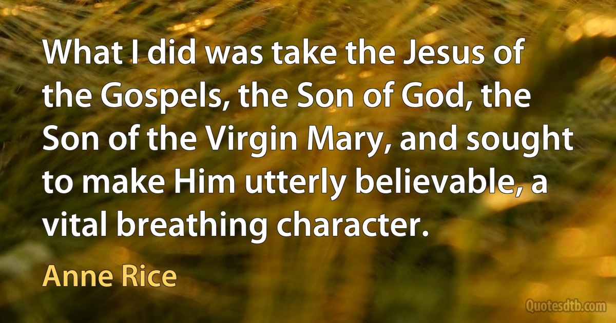 What I did was take the Jesus of the Gospels, the Son of God, the Son of the Virgin Mary, and sought to make Him utterly believable, a vital breathing character. (Anne Rice)