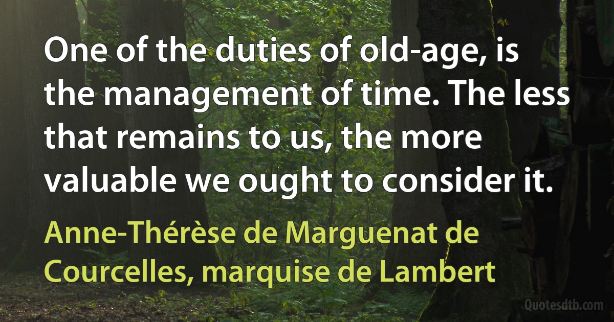 One of the duties of old-age, is the management of time. The less that remains to us, the more valuable we ought to consider it. (Anne-Thérèse de Marguenat de Courcelles, marquise de Lambert)