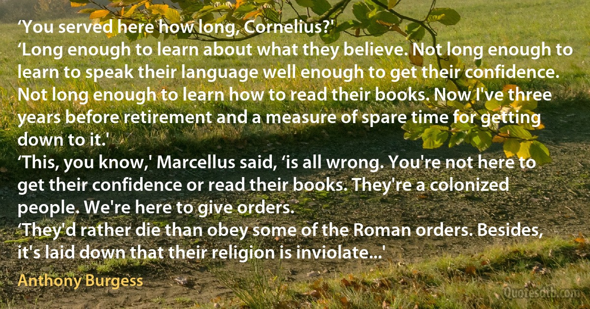 ‘You served here how long, Cornelius?'
‘Long enough to learn about what they believe. Not long enough to learn to speak their language well enough to get their confidence. Not long enough to learn how to read their books. Now I've three years before retirement and a measure of spare time for getting down to it.'
‘This, you know,' Marcellus said, ‘is all wrong. You're not here to get their confidence or read their books. They're a colonized people. We're here to give orders.
‘They'd rather die than obey some of the Roman orders. Besides, it's laid down that their religion is inviolate...' (Anthony Burgess)