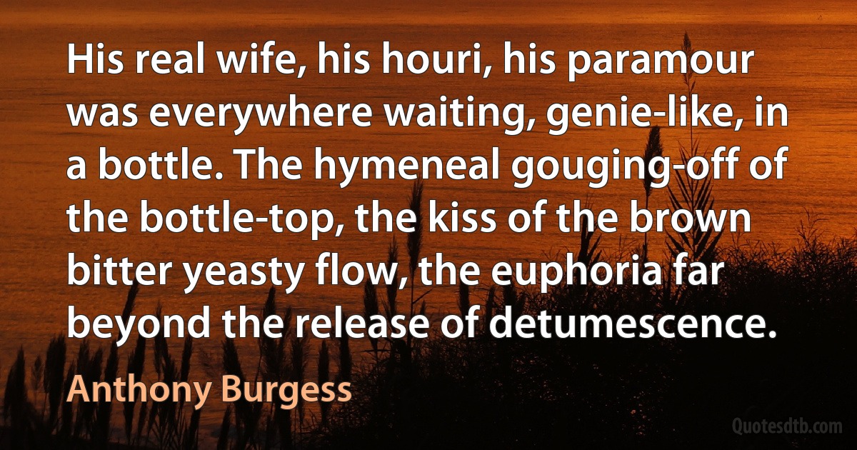 His real wife, his houri, his paramour was everywhere waiting, genie-like, in a bottle. The hymeneal gouging-off of the bottle-top, the kiss of the brown bitter yeasty flow, the euphoria far beyond the release of detumescence. (Anthony Burgess)