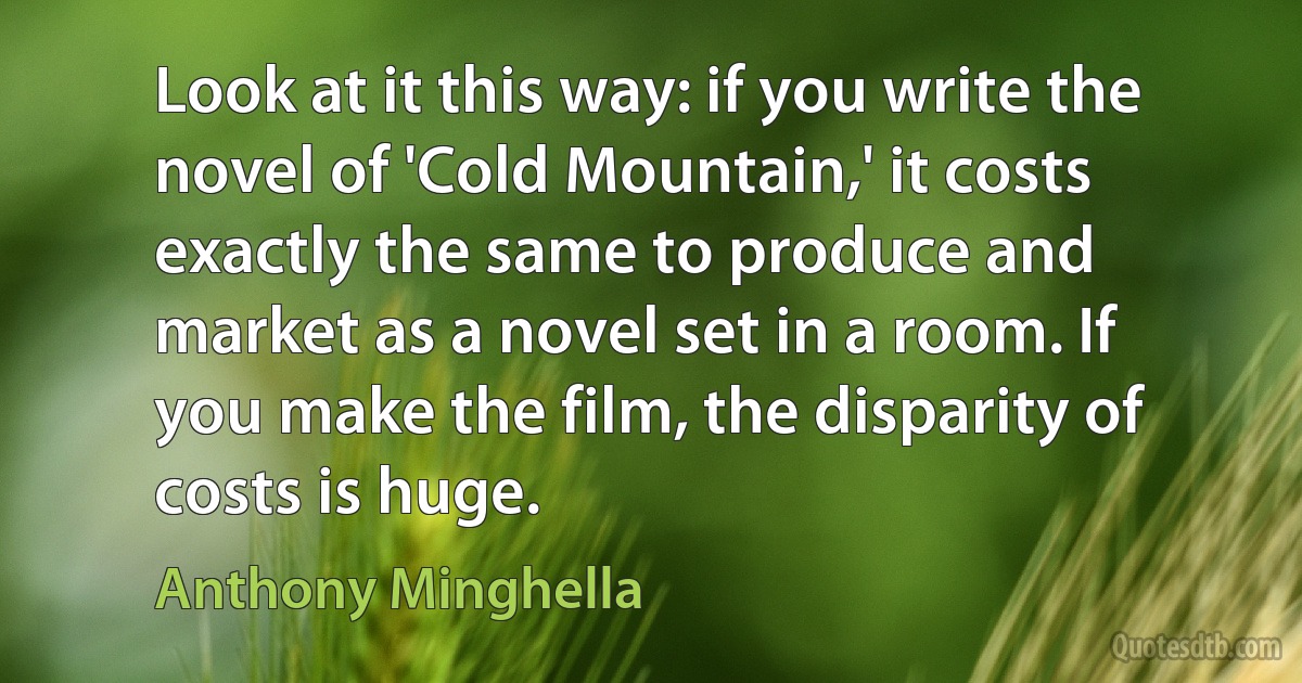 Look at it this way: if you write the novel of 'Cold Mountain,' it costs exactly the same to produce and market as a novel set in a room. If you make the film, the disparity of costs is huge. (Anthony Minghella)