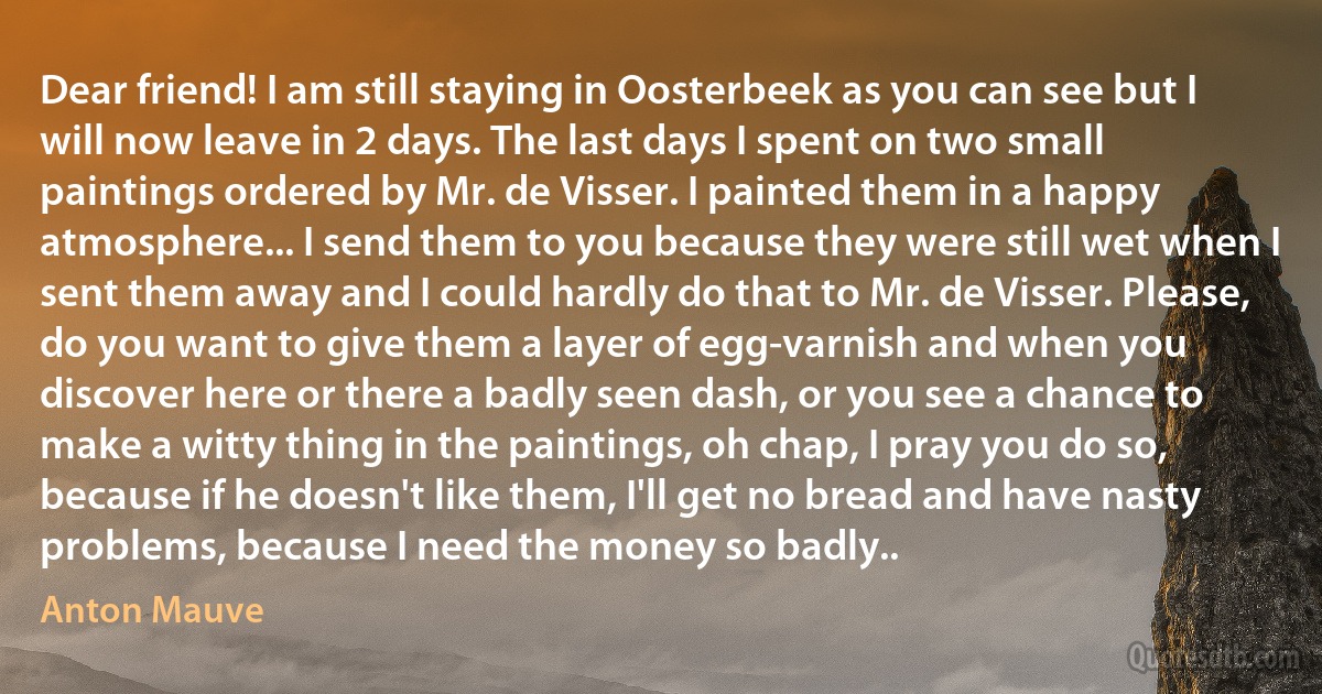 Dear friend! I am still staying in Oosterbeek as you can see but I will now leave in 2 days. The last days I spent on two small paintings ordered by Mr. de Visser. I painted them in a happy atmosphere... I send them to you because they were still wet when I sent them away and I could hardly do that to Mr. de Visser. Please, do you want to give them a layer of egg-varnish and when you discover here or there a badly seen dash, or you see a chance to make a witty thing in the paintings, oh chap, I pray you do so, because if he doesn't like them, I'll get no bread and have nasty problems, because I need the money so badly.. (Anton Mauve)